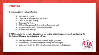 Agenda
1. Introduction To Software Testing
 Definition of Testing
 Objective of Testing & Why Necessary?
 Cases of Software Testing
 Developer Vs. Tester
 Different between defect, error, bug, failure and fault
 Software Testing Verification and Validation
 When to stop testing?
2. A} Understand the software development and testing methodologies commonly used during the
development life cycle to quality assure software
 User requirements and typical software project job roles
 Characteristics of common software testing methodologies
 Features of testing for different software development methodologies
 