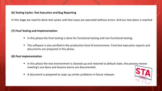 (6) Testing Cycles: Test Execution and Bug Reporting
In this stage we need to done test cycles until test cases are executed without errors. And our test plans is reached
(7) Final Testing and Implementation
 In this phase the final testing is done for functional testing and non functional testing.
 The software is also verified in the production kind of environment. Final test execution reports and
documents are prepared in this phase.
(8) Post Implementation
 In this phase the test environment is cleaned up and restored to default state, the process review
meeting's are done and lessons learns are documented.
 A document is prepared to cope up similar problems in future releases
 