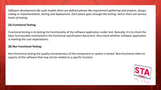 Software development life cycle models there are defined phases like requirement gathering and analysis, design,
coding or implementation, testing and deployment. Each phase goes through the testing. Hence there are various
levels of testing.
(A) Functional Testing:
Functional testing is to testing the functionality of the software application under test. Basically, it is to check the
basic functionality mentioned in the functional specification document. Also check whether software application
is meeting the user expectations.
(B) Non Functional Testing:
Non-functional testing the quality characteristics of the component or system is tested. Non-functional refers to
aspects of the software that may not be related to a specific function
 