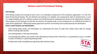Various Level of Functional Testing
Unit testing
Unit testing involves the testing of each unit or an individual component of the software application. It is the first
level of functional testing. The aim behind unit testing is to validate unit components with its performance. A unit
is a single testable part of a software system and tested during the development phase of the application software.
The purpose of unit testing is to test the correctness of isolated code. A unit component is an individual function or
code of the application. White box testing approach used for unit testing and usually done by the developers.
Some crucial reasons are listed below:
o Unit testing helps tester and developers to understand the base of code that makes them able to change
defect causing code quickly.
o Unit testing helps in the documentation.
o Unit testing fixes defects very early in the development phase that's why there is a possibility to occur a smaller
number of defects in upcoming testing levels.
o It helps with code reusability by migrating code and test cases.
 
