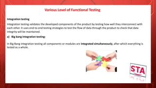 Various Level of Functional Testing
Integration testing
Integration testing validates the developed components of the product by testing how well they interconnect with
each other. It uses end-to-end testing strategies to test the flow of data through the product to check that data
integrity will be maintained.
a) Big bang integration testing:
In Big Bang integration testing all components or modules are integrated simultaneously, after which everything is
tested as a whole.
 