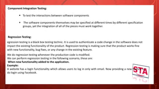 Component Integration Testing:
 To test the interactions between software components
 The software components themselves may be specified at different times by different specification
groups, yet the integration of all of the pieces must work together.
Regression Testing:
egression testing is a black box testing technic. It is used to authenticate a code change in the software does not
impact the existing functionality of the product. Regression testing is making sure that the product works fine
with new functionality, bug fixes, or any change in the existing feature.
We do regression testing whenever the production code is modified.
We can perform regression testing in the following scenario, these are:
When new functionality added to the application.
Example:
A website has a login functionality which allows users to log in only with email. Now providing a new feature to
do login using Facebook.
 