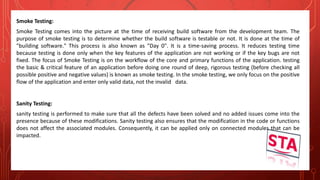 Smoke Testing:
Smoke Testing comes into the picture at the time of receiving build software from the development team. The
purpose of smoke testing is to determine whether the build software is testable or not. It is done at the time of
"building software." This process is also known as "Day 0". It is a time-saving process. It reduces testing time
because testing is done only when the key features of the application are not working or if the key bugs are not
fixed. The focus of Smoke Testing is on the workflow of the core and primary functions of the application. testing
the basic & critical feature of an application before doing one round of deep, rigorous testing (before checking all
possible positive and negative values) is known as smoke testing. In the smoke testing, we only focus on the positive
flow of the application and enter only valid data, not the invalid data.
Sanity Testing:
sanity testing is performed to make sure that all the defects have been solved and no added issues come into the
presence because of these modifications. Sanity testing also ensures that the modification in the code or functions
does not affect the associated modules. Consequently, it can be applied only on connected modules that can be
impacted.
 