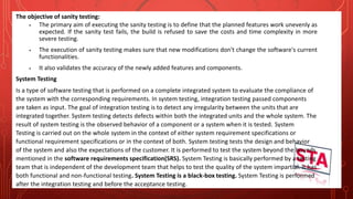 The objective of sanity testing:
 The primary aim of executing the sanity testing is to define that the planned features work unevenly as
expected. If the sanity test fails, the build is refused to save the costs and time complexity in more
severe testing.
 The execution of sanity testing makes sure that new modifications don't change the software's current
functionalities.
 It also validates the accuracy of the newly added features and components.
System Testing
Is a type of software testing that is performed on a complete integrated system to evaluate the compliance of
the system with the corresponding requirements. In system testing, integration testing passed components
are taken as input. The goal of integration testing is to detect any irregularity between the units that are
integrated together. System testing detects defects within both the integrated units and the whole system. The
result of system testing is the observed behavior of a component or a system when it is tested. System
Testing is carried out on the whole system in the context of either system requirement specifications or
functional requirement specifications or in the context of both. System testing tests the design and behavior
of the system and also the expectations of the customer. It is performed to test the system beyond the bounds
mentioned in the software requirements specification(SRS). System Testing is basically performed by a testing
team that is independent of the development team that helps to test the quality of the system impartial. It has
both functional and non-functional testing. System Testing is a black-box testing. System Testing is performed
after the integration testing and before the acceptance testing.
 