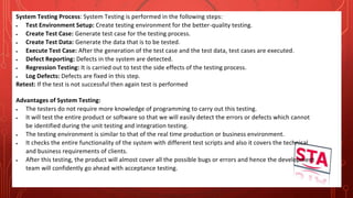 System Testing Process: System Testing is performed in the following steps:
 Test Environment Setup: Create testing environment for the better-quality testing.
 Create Test Case: Generate test case for the testing process.
 Create Test Data: Generate the data that is to be tested.
 Execute Test Case: After the generation of the test case and the test data, test cases are executed.
 Defect Reporting: Defects in the system are detected.
 Regression Testing: It is carried out to test the side effects of the testing process.
 Log Defects: Defects are fixed in this step.
Retest: If the test is not successful then again test is performed
Advantages of System Testing:
 The testers do not require more knowledge of programming to carry out this testing.
 It will test the entire product or software so that we will easily detect the errors or defects which cannot
be identified during the unit testing and integration testing.
 The testing environment is similar to that of the real time production or business environment.
 It checks the entire functionality of the system with different test scripts and also it covers the technical
and business requirements of clients.
 After this testing, the product will almost cover all the possible bugs or errors and hence the development
team will confidently go ahead with acceptance testing.
 