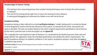 Disadvantages of System Testing:
 This testing is time consuming process than another testing techniques since it checks the entire product
or software.
 The cost for the testing will be high since it covers the testing of entire software.
 It needs good debugging tool otherwise the hidden errors will not be found.
Acceptance testing
Acceptance testing is often referred to as build verification testing or 'smoke' testing and it is carried out based
on tests designed to confirm that the key elements of the system, as required by the client, are present and
work as intended. The tests are written based on the client's original requirements specification and carried out
by the client/ customer/user so that the project can be signed off.
This is arguably the most importance type of testing as it is conducted by the Quality Assurance Team who will
gauge whether the application meets the intended specifications and satisfies the client's requirements. The
goal of acceptance testing is to establish confidence in the system. Acceptance testing is most often focused on
a validation type testing.
Verification testing involves performing special tests to model or simulate a portion
of a product or system.
Signed off a formal announcement of the end of a project, after everything has been tested and confirmed to have passed the quality
assurance process.
 