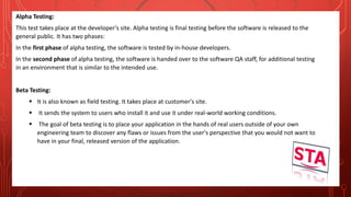 Alpha Testing:
This test takes place at the developer's site. Alpha testing is final testing before the software is released to the
general public. It has two phases:
In the first phase of alpha testing, the software is tested by in-house developers.
In the second phase of alpha testing, the software is handed over to the software QA staff, for additional testing
in an environment that is similar to the intended use.
Beta Testing:
 It is also known as field testing. It takes place at customer's site.
 It sends the system to users who install it and use it under real-world working conditions.
 The goal of beta testing is to place your application in the hands of real users outside of your own
engineering team to discover any flaws or issues from the user's perspective that you would not want to
have in your final, released version of the application.
 
