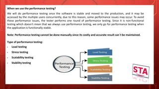 When we use the performance testing?
We will do performance testing once the software is stable and moved to the production, and it may be
accessed by the multiple users concurrently, due to this reason, some performance issues may occur. To avoid
these performance issues, the tester performs one round of performance testing. Since it is non-functional
testing which doesn't mean that we always use performance testing, we only go for performance testing when
the application is functionally stable.
Note: Performance testing cannot be done manually since its costly and accurate result can`t be maintained.
Type of performance testing:
 Load testing
 Stress testing
 Scalability testing
 Stability testing
 