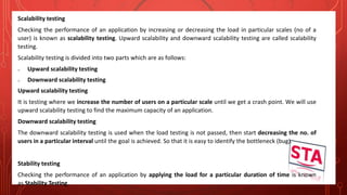 Scalability testing
Checking the performance of an application by increasing or decreasing the load in particular scales (no of a
user) is known as scalability testing. Upward scalability and downward scalability testing are called scalability
testing.
Scalability testing is divided into two parts which are as follows:
o Upward scalability testing
o Downward scalability testing
Upward scalability testing
It is testing where we increase the number of users on a particular scale until we get a crash point. We will use
upward scalability testing to find the maximum capacity of an application.
Downward scalability testing
The downward scalability testing is used when the load testing is not passed, then start decreasing the no. of
users in a particular interval until the goal is achieved. So that it is easy to identify the bottleneck (bug).
Stability testing
Checking the performance of an application by applying the load for a particular duration of time is known
as Stability Testing.
 