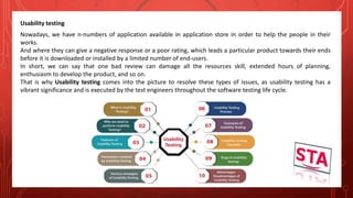 Usability testing
Nowadays, we have n-numbers of application available in application store in order to help the people in their
works.
And where they can give a negative response or a poor rating, which leads a particular product towards their ends
before it is downloaded or installed by a limited number of end-users.
In short, we can say that one bad review can damage all the resources skill, extended hours of planning,
enthusiasm to develop the product, and so on.
That is why Usability testing comes into the picture to resolve these types of issues, as usability testing has a
vibrant significance and is executed by the test engineers throughout the software testing life cycle.
 
