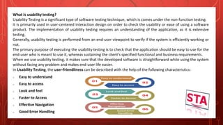 What is usability testing?
Usability Testing is a significant type of software testing technique, which is comes under the non-function testing.
It is primarily used in user-centered interaction design on order to check the usability or ease of using a software
product. The implementation of usability testing requires an understanding of the application, as it is extensive
testing.
Generally, usability testing is performed from an end-user viewpoint to verify if the system is efficiently working or
not.
The primary purpose of executing the usability testing is to check that the application should be easy to use for the
end-user who is meant to use it, whereas sustaining the client's specified functional and business requirements.
When we use usability testing, it makes sure that the developed software is straightforward while using the system
without facing any problem and makes end-user life easier.
In Usability Testing, the user-friendliness can be described with the help of the following characteristics:
o Easy to understand
o Easy to access
o Look and feel
o Faster to Access
o Effective Navigation
o Good Error Handling
 