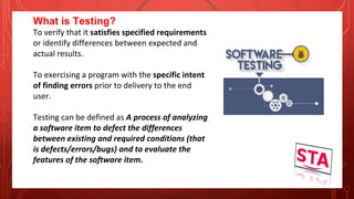 What is Testing?
To verify that it satisfies specified requirements
or identify differences between expected and
actual results.
To exercising a program with the specific intent
of finding errors prior to delivery to the end
user.
Testing can be defined as A process of analyzing
a software item to defect the differences
between existing and required conditions (that
is defects/errors/bugs) and to evaluate the
features of the software item.
 