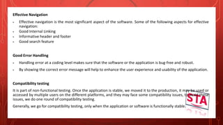 Effective Navigation
 Effective navigation is the most significant aspect of the software. Some of the following aspects for effective
navigation:
 Good Internal Linking
 Informative header and footer
 Good search feature
Good Error Handling
 Handling error at a coding level makes sure that the software or the application is bug-free and robust.
 By showing the correct error message will help to enhance the user experience and usability of the application.
Compatibility testing
It is part of non-functional testing. Once the application is stable, we moved it to the production, it may be used or
accessed by multiple users on the different platforms, and they may face some compatibility issues, to avoid these
issues, we do one round of compatibility testing.
Generally, we go for compatibility testing, only when the application or software is functionally stable.
 