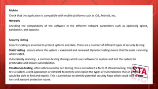Mobile
Check that the application is compatible with mobile platforms such as iOS, Android, etc.
Network
Checking the compatibility of the software in the different network parameters such as operating speed,
bandwidth, and capacity.
Security testing
Security testing is essential to protect systems and data. There are a number of different types of security testing:
Static testing - occurs where the system is examined and reviewed. Dynamic testing means that the code is running
when tested.
Vulnerability scanning - a common testing strategy which uses software to explore and test the system for
predictable and known vulnerabilities.
Penetration testing- often abbreviated to pen testing, this is considered a form of ethical hacking. The idea is to
test a system, a web application or network to identify and exploit the types of vulnerabilities that an attacker
would be able to find and exploit. This is carried out to identify potential security flaws which could lead to data
loss and account protection issues.
 