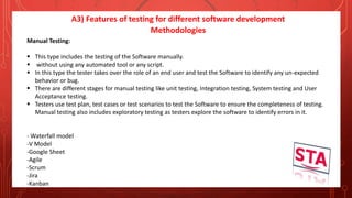 A3) Features of testing for different software development
Methodologies
Manual Testing:
 This type includes the testing of the Software manually.
 without using any automated tool or any script.
 In this type the tester takes over the role of an end user and test the Software to identify any un-expected
behavior or bug.
 There are different stages for manual testing like unit testing, Integration testing, System testing and User
Acceptance testing.
 Testers use test plan, test cases or test scenarios to test the Software to ensure the completeness of testing.
Manual testing also includes exploratory testing as testers explore the software to identify errors in it.
- Waterfall model
-V Model
-Google Sheet
-Agile
-Scrum
-Jira
-Kanban
 