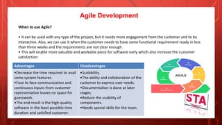 Agile Development
When to use Agile?
• It can be used with any type of the project, but it needs more engagement from the customer and to be
interactive. Also, we can use it when the customer needs to have some functional requirement ready in less
than three weeks and the requirements are not clear enough.
• This will enable more valuable and workable piece for software early which also increase the customer
satisfaction.
Advantages Disadvantages
•Decrease the time required to avail
some system features.
•Face to face communication and
continuous inputs from customer
representative leaves no space for
guesswork.
•The end result is the high-quality
software in the least possible time
duration and satisfied customer.
•Scalability.
•The ability and collaboration of the
customer to express user needs.
•Documentation is done at later
stages.
•Reduce the usability of
components.
•Needs special skills for the team.
 