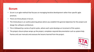 Scrum
• Scrum is an agile method that focuses on managing iterative development rather than specific agile
practices.
• There are three phases in Scrum.
• The Initial phase is an outline planning phase where you establish the general objectives for the project and
design the software architecture.
• This is followed by a series of sprint cycles, where each cycle develops an increment of the system.
• The project closure phase wraps up the project, completes required documentation such as system help
frames and user manuals and assesses the lessons learned from the project.
 