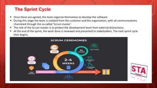 The Sprint Cycle
 Once these are agreed, the team organize themselves to develop the software.
 During this stage the team is isolated from the customer and the organization, with all communications
channeled through the so-called ‘Scrum master’.
 The role of the Scrum master is to protect the development team from external distractions.
 At the end of the sprint, the work done is reviewed and presented to stakeholders. The next sprint cycle
then begins.
 
