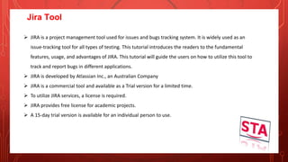 Jira Tool
 JIRA is a project management tool used for issues and bugs tracking system. It is widely used as an
issue-tracking tool for all types of testing. This tutorial introduces the readers to the fundamental
features, usage, and advantages of JIRA. This tutorial will guide the users on how to utilize this tool to
track and report bugs in different applications.
 JIRA is developed by Atlassian Inc., an Australian Company
 JIRA is a commercial tool and available as a Trial version for a limited time.
 To utilize JIRA services, a license is required.
 JIRA provides free license for academic projects.
 A 15-day trial version is available for an individual person to use.
 