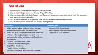 Use of Jira
 Following are some of the most significant uses of JIRA.
 JIRA is used in Bugs, Issues and Change Request Tracking.
 JIRA can be used in Help desk, Support and Customer Services to create tickets and track the resolution
and status of the created tickets.
 JIRA is useful in Project Management, Task Tracking and Requirement Management.
 JIRA is very useful in Workflow and Process management.
Advantages Disadvantages
• JIRA is a bug tracking tool that allows software
developers to plan, track and work faster.
• JIRA is the main source of information for future
software release. Developers can plan new
features to be added and bugs to be fixed in the
next release.
• Organize Documentation Tasks
• Track Documentation Progress
• Helps Meet Deadlines
• Provides Faster Feedback
• Integration Available with third-party software
• Restricted File Size Upload
• Reports generated are not re-usable
• Complicated User Interface
 