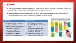 Kanban
 This methodology was originally developed for manufacturing systems, particularly Toyota, and involves the
concept of 'just in time' production focused entirely on customer demand.
 Implemented with or without fixed-length iterations, which can deliver either a single enhancement or
feature upon completion, or can group features together to release at once.
Advantages Disadvantages
• continuous delivery during the
development phase
• changes in scope are flexible - in
this respect it reflects the
adaptability of Agile
• a good model for existing
applications or software
maintenance developments
• lack of work - this causes
downtime for the development
team
• not suited to research and
development projects where
work is not imminent
• not suited to projects that
require detailed planning
 