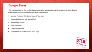 Google Sheet
This methodology for the fresher, beginner, or who wants to learn and manage tests using Google
spreadsheets, and you will be familiar with the following:
• Manage Features, Test Scenarios, and Test cases
• Hide rows/columns and spreadsheet
• Spreadsheet Charts
• Data Validation
• Conditional Format
• Spreadsheet in-built Function and Usage
 