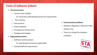 Cases of Software Defects
 The human factor
o Human make mistakes
Ex: inaccurate understanding of end user requirements.
o Poor training
o Time pressure
o Code complexity
o Complexity of infrastructure
o Changing technologies
 Organizational factors
o Inefficient communication
Ex: Late discovery of serious project flaws.
o Unclearly defined requirements
 Environmental conditions
o Radiation, Magnetism, Electronic fields,
Pollution, Etc.
o These can change the hardware
conditions
 