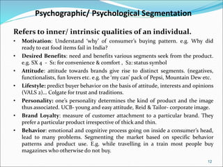 12
Psychographic/ Psychological Segmentation
Refers to inner/ intrinsic qualities of an individual.
• Motivation: Understand ‘why’ of consumer’s buying pattern. e.g. Why did
ready to eat food items fail in India?
• Desired Benefits: need and benefits various segments seek from the product.
e.g. SX 4 - S1: for convenience & comfort , S2: status symbol
• Attitude: attitude towards brands give rise to distinct segments. (negatives,
functionalists, fun lovers etc. e.g. the ‘my can’ pack of Pepsi, Mountain Dew etc.
• Lifestyle: predict buyer behavior on the basis of attitude, interests and opinions
(VALS 2)… Colgate for trust and traditions.
• Personality: one’s personality determines the kind of product and the image
thus associated. UCB- young and easy attitude, Reid & Tailor- corporate image.
• Brand Loyalty: measure of customer attachment to a particular brand. They
prefer a particular product irrespective of thick and thin.
• Behavior: emotional and cognitive process going on inside a consumer’s head,
lead to many problems. Segmenting the market based on specific behavior
patterns and product use. E.g. while travelling in a train most people buy
magazines who otherwise do not buy.
 