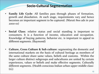 13
Socio-Cultural Segmentation
• Family Life Cycle: All families pass through phases of formation,
growth and dissolution. At each stage, requirements vary and hence
becomes an important segment to be captured. (Maruti 800 ads in year
2000-01)
• Social Class: relative status and social standing is important to
consumers. It is a function of income, education and occupation.
Knowledge of buying patterns, behavior etc. is important to appeal to
different segments. (Raymond)
• Culture, Cross Culture & Sub culture: segmenting the domestic and
international markets on the basis of cultural heritage as members of
the same culture share same values, beliefs and customs. Within the
larger culture distinct subgroups and subcultures are united by certain
experiences, values or beliefs and make effective segments. Culturally
different segments. (Health conscious Indian urban upper middle class-
LG)
 