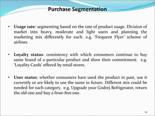 14
Purchase Segmentation
• Usage rate: segmenting based on the rate of product usage. Division of
market into heavy, moderate and light users and planning the
marketing mix differently for each. e.g. ‘Frequent Flyer’ scheme of
airlines
• Loyalty status: consistency with which consumers continue to buy
same brand of a particular product and show their commitment. e.g.
‘Loyality Cards’ offered by retail stores.
• User status: whether consumers have used the product in past, use it
currently or are likely to use the same in future. Different mix could be
needed for each category. e.g. Upgrade your Godrej Refrigerator, return
the old one and buy a frost-free one.
 