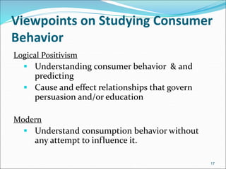 Viewpoints on Studying Consumer
Behavior
Logical Positivism
 Understanding consumer behavior & and
predicting
 Cause and effect relationships that govern
persuasion and/or education
Modern
 Understand consumption behavior without
any attempt to influence it.
17
 