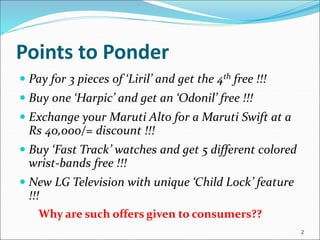 Points to Ponder
 Pay for 3 pieces of ‘Liril’ and get the 4th free !!!
 Buy one ‘Harpic’ and get an ‘Odonil’ free !!!
 Exchange your Maruti Alto for a Maruti Swift at a
Rs 40,000/= discount !!!
 Buy ‘Fast Track’ watches and get 5 different colored
wrist-bands free !!!
 New LG Television with unique ‘Child Lock’ feature
!!!
Why are such offers given to consumers??
2
 
