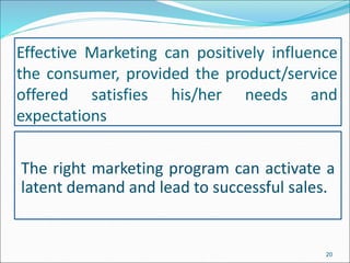 Effective Marketing can positively influence
the consumer, provided the product/service
offered satisfies his/her needs and
expectations
The right marketing program can activate a
latent demand and lead to successful sales.
20
 