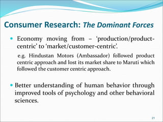 Consumer Research: The Dominant Forces
 Economy moving from – ‘production/product-
centric’ to ‘market/customer-centric’.
e.g. Hindustan Motors (Ambassador) followed product
centric approach and lost its market share to Maruti which
followed the customer centric approach.
 Better understanding of human behavior through
improved tools of psychology and other behavioral
sciences.
21
 