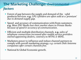 The Marketing Challenge: Environmental
factors
 Extent of gap between the supply and demand of the valid
products/services. e.g. LPG cylinders are often sold at a ‘premium’
due to demand-supply gap.
 Speed and accuracy of communication with/from customers.
e.g. Most PSU Banks lost their market share to Private Banks
because of speed & accuracy of communication.
 Efficient and multiple distribution channels. e.g. sales of
telephone connections increased after mobile service providers
started appointing dealers, contrary to MTNL & BSNL.
 Marketers power to influence and induce channel partners to
comply with overall marketing strategy. e.g. certain Dish Antenna
companies offer certain channels free.
 National & Global Economic growth.
22
 