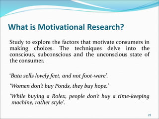 What is Motivational Research?
Study to explore the factors that motivate consumers in
making choices. The techniques delve into the
conscious, subconscious and the unconscious state of
the consumer.
‘Bata sells lovely feet, and not foot-ware’.
‘Women don’t buy Ponds, they buy hope.’
‘While buying a Rolex, people don’t buy a time-keeping
machine, rather style’.
23
 