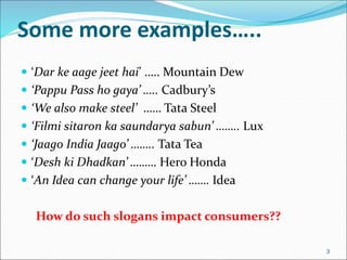 Some more examples…..
 ‘Dar ke aage jeet hai’ ….. Mountain Dew
 ‘Pappu Pass ho gaya’ ….. Cadbury’s
 ‘We also make steel’ …… Tata Steel
 ‘Filmi sitaron ka saundarya sabun’ …….. Lux
 ‘Jaago India Jaago’ …….. Tata Tea
 ‘Desh ki Dhadkan’ ……… Hero Honda
 ‘An Idea can change your life’ ……. Idea
How do such slogans impact consumers??
3
 