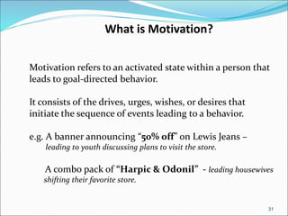 31
Motivation refers to an activated state within a person that
leads to goal-directed behavior.
It consists of the drives, urges, wishes, or desires that
initiate the sequence of events leading to a behavior.
e.g. A banner announcing “50% off” on Lewis Jeans –
leading to youth discussing plans to visit the store.
A combo pack of “Harpic & Odonil” - leading housewives
shifting their favorite store.
What is Motivation?
 