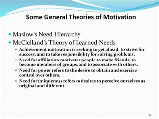 34
Some General Theories of Motivation
 Maslow’s Need Hierarchy
 McClelland’s Theory of Learned Needs
 Achievement motivation is seeking to get ahead, to strive for
success, and to take responsibility for solving problems.
 Need for affiliation motivates people to make friends, to
become members of groups, and to associate with others.
 Need for power refers to the desire to obtain and exercise
control over others.
 Need for uniqueness refers to desires to perceive ourselves as
original and different.
 