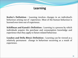 36
Learning
Kotler’s Definition : Learning involves changes in an individual’s
behaviour arising out of experience. Most of the human behaviour is
learned over time out of experience.
Schiffman and Kanuk’s Definition : Learning is a process by which
individuals acquire the purchase and consumption knowledge and
experience that they apply to future related behaviour.
Loudon and Della Bitta’s Definition : Learning can be viewed as a
relatively permanent change in behaviour occurring as a result of
experience.
 