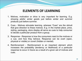 38
ELEMENTS OF LEARNING
1. Motives, motivation or drive is very important for learning. E.g.
showing adsfor winter goods just before winter and summer
products just before summer.
2. Cues - Motives stimulate learning, whereas “Cues” are the stimuli
that give direction to these motives. E.g. in the market place, price,
styling, packaging, store display all serve as cues to help consumer
to decide a particular product from a group.
3. Response - Response is how the consumers react to the motives or
a cue, and how they behave. Response can be overt (open,
physical or visible) or covert (hidden or mental).
4. Reinforcement - Reinforcement is an important element which
increases the probability (tendency or likelihood) of a particular
response to occur in future as a result of a given set of motives and
cues.
 