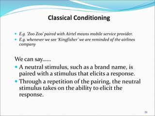 39
Classical Conditioning
 E.g. ‘Zoo Zoo’ paired with Airtel means mobile service provider.
 E.g. whenever we see ‘Kingfisher’ we are reminded of the airlines
company
We can say……
 A neutral stimulus, such as a brand name, is
paired with a stimulus that elicits a response.
 Through a repetition of the pairing, the neutral
stimulus takes on the ability to elicit the
response.
 