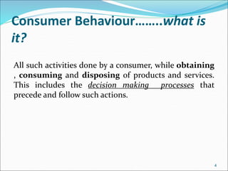 Consumer Behaviour……..what is
it?
All such activities done by a consumer, while obtaining
, consuming and disposing of products and services.
This includes the decision making processes that
precede and follow such actions.
4
 