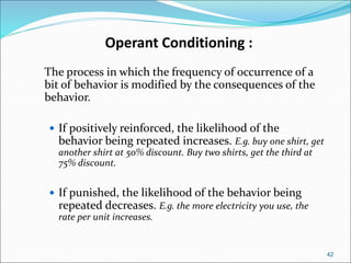 42
Operant Conditioning :
The process in which the frequency of occurrence of a
bit of behavior is modified by the consequences of the
behavior.
 If positively reinforced, the likelihood of the
behavior being repeated increases. E.g. buy one shirt, get
another shirt at 50% discount. Buy two shirts, get the third at
75% discount.
 If punished, the likelihood of the behavior being
repeated decreases. E.g. the more electricity you use, the
rate per unit increases.
 