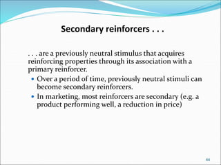 44
Secondary reinforcers . . .
. . . are a previously neutral stimulus that acquires
reinforcing properties through its association with a
primary reinforcer.
 Over a period of time, previously neutral stimuli can
become secondary reinforcers.
 In marketing, most reinforcers are secondary (e.g. a
product performing well, a reduction in price)
 