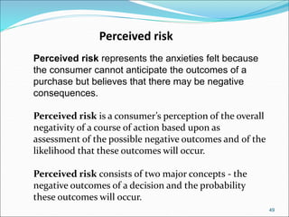 49
Perceived risk
Perceived risk represents the anxieties felt because
the consumer cannot anticipate the outcomes of a
purchase but believes that there may be negative
consequences.
Perceived risk is a consumer’s perception of the overall
negativity of a course of action based upon as
assessment of the possible negative outcomes and of the
likelihood that these outcomes will occur.
Perceived risk consists of two major concepts - the
negative outcomes of a decision and the probability
these outcomes will occur.
 