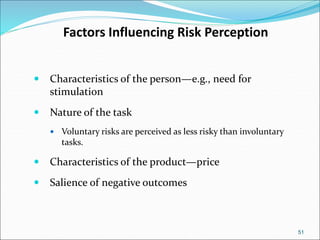 51
Factors Influencing Risk Perception
 Characteristics of the person—e.g., need for
stimulation
 Nature of the task
 Voluntary risks are perceived as less risky than involuntary
tasks.
 Characteristics of the product—price
 Salience of negative outcomes
 