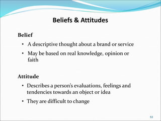 53
Beliefs & Attitudes
Belief
• A descriptive thought about a brand or service
• May be based on real knowledge, opinion or
faith
Attitude
• Describes a person’s evaluations, feelings and
tendencies towards an object or idea
• They are difficult to change
 
