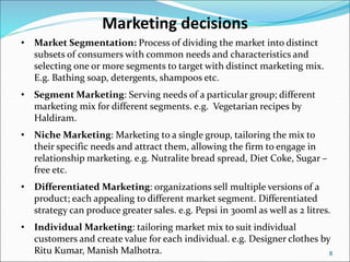 8
Marketing decisions
• Market Segmentation: Process of dividing the market into distinct
subsets of consumers with common needs and characteristics and
selecting one or more segments to target with distinct marketing mix.
E.g. Bathing soap, detergents, shampoos etc.
• Segment Marketing: Serving needs of a particular group; different
marketing mix for different segments. e.g. Vegetarian recipes by
Haldiram.
• Niche Marketing: Marketing to a single group, tailoring the mix to
their specific needs and attract them, allowing the firm to engage in
relationship marketing. e.g. Nutralite bread spread, Diet Coke, Sugar –
free etc.
• Differentiated Marketing: organizations sell multiple versions of a
product; each appealing to different market segment. Differentiated
strategy can produce greater sales. e.g. Pepsi in 300ml as well as 2 litres.
• Individual Marketing: tailoring market mix to suit individual
customers and create value for each individual. e.g. Designer clothes by
Ritu Kumar, Manish Malhotra.
 