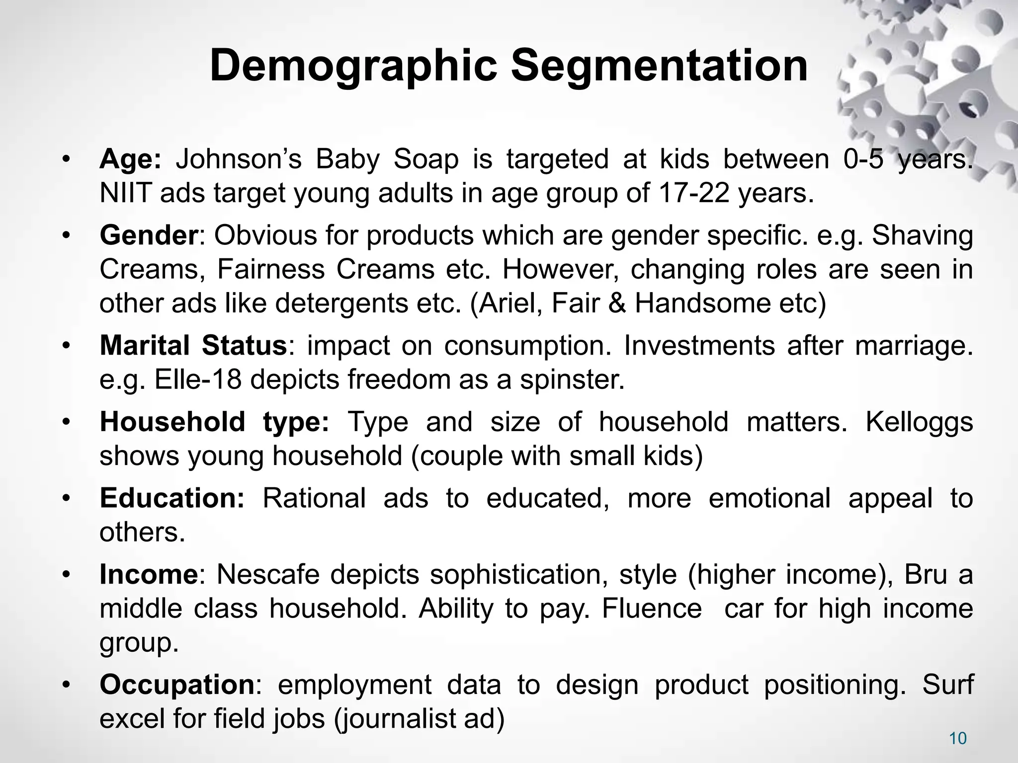 10
Demographic Segmentation
• Age: Johnson’s Baby Soap is targeted at kids between 0-5 years.
NIIT ads target young adults in age group of 17-22 years.
• Gender: Obvious for products which are gender specific. e.g. Shaving
Creams, Fairness Creams etc. However, changing roles are seen in
other ads like detergents etc. (Ariel, Fair & Handsome etc)
• Marital Status: impact on consumption. Investments after marriage.
e.g. Elle-18 depicts freedom as a spinster.
• Household type: Type and size of household matters. Kelloggs
shows young household (couple with small kids)
• Education: Rational ads to educated, more emotional appeal to
others.
• Income: Nescafe depicts sophistication, style (higher income), Bru a
middle class household. Ability to pay. Fluence car for high income
group.
• Occupation: employment data to design product positioning. Surf
excel for field jobs (journalist ad)
 